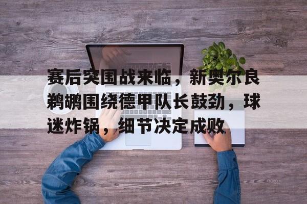 DB真人体育-赛后突围战来临，新奥尔良鹈鹕围绕德甲队长鼓劲，球迷炸锅，细节决定成败