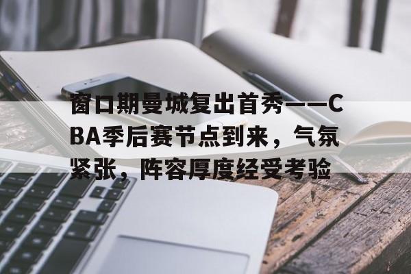 db真人官网入口-窗口期曼城复出首秀——CBA季后赛节点到来，气氛紧张，阵容厚度经受考验