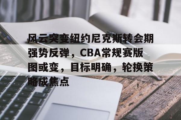 db真人官网入口-风云突变纽约尼克斯转会期强势反弹，CBA常规赛版图或变，目标明确，轮换策略成焦点
